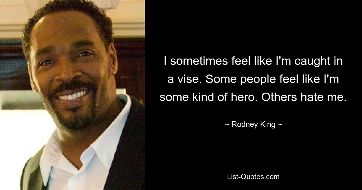 I sometimes feel like I'm caught in a vise. Some people feel like I'm some kind of hero. Others hate me. — © Rodney King