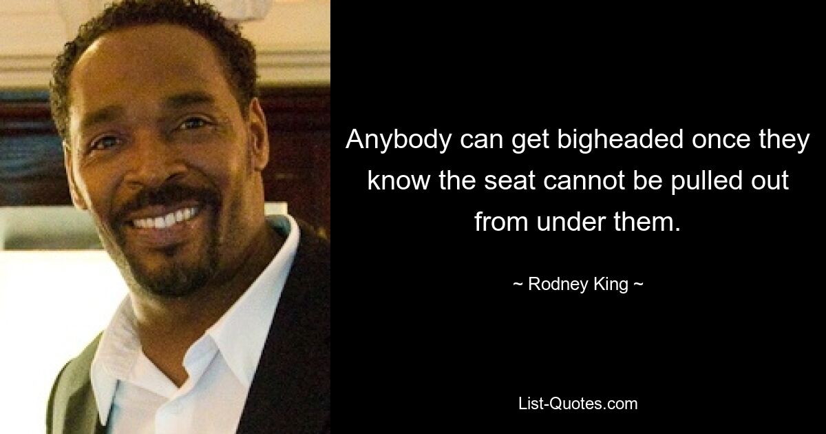 Anybody can get bigheaded once they know the seat cannot be pulled out from under them. — © Rodney King