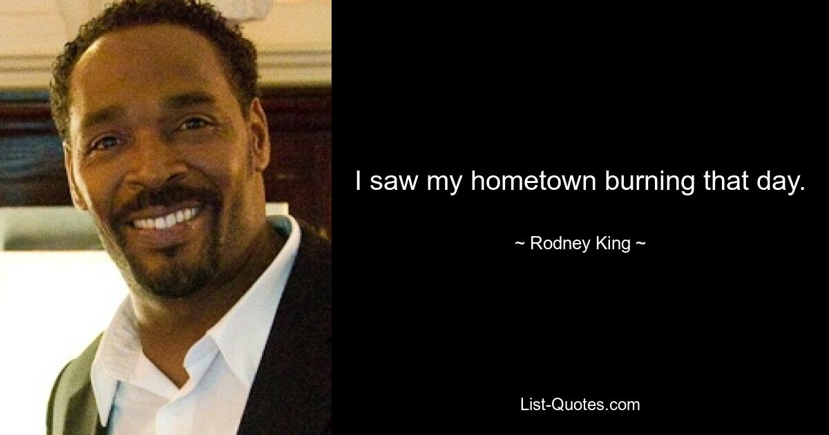 I saw my hometown burning that day. — © Rodney King