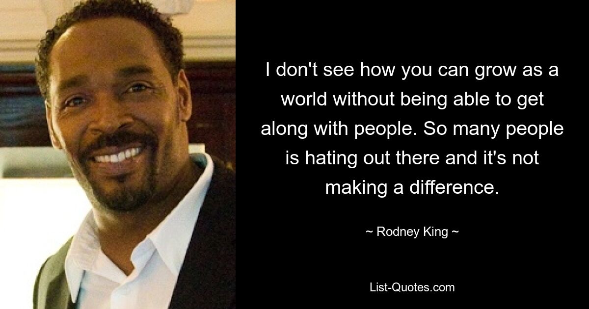 I don't see how you can grow as a world without being able to get along with people. So many people is hating out there and it's not making a difference. — © Rodney King