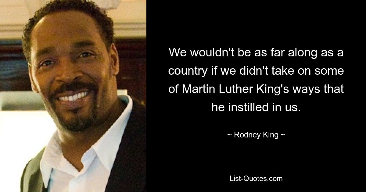 We wouldn't be as far along as a country if we didn't take on some of Martin Luther King's ways that he instilled in us. — © Rodney King