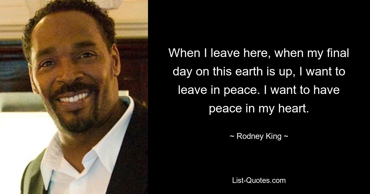 When I leave here, when my final day on this earth is up, I want to leave in peace. I want to have peace in my heart. — © Rodney King