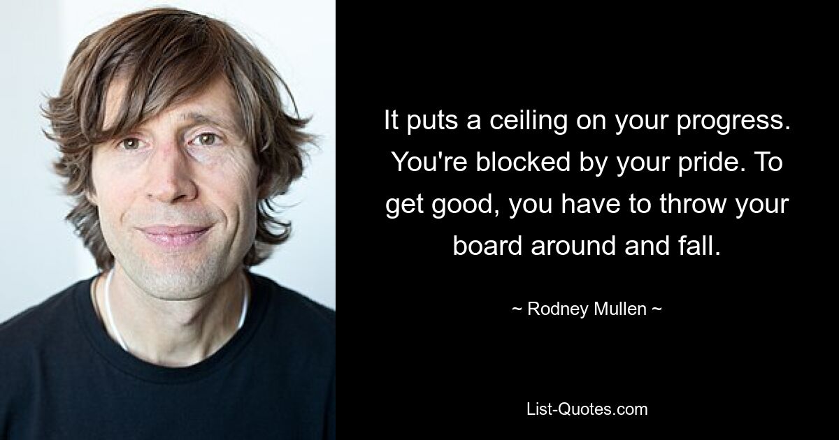 It puts a ceiling on your progress. You're blocked by your pride. To get good, you have to throw your board around and fall. — © Rodney Mullen