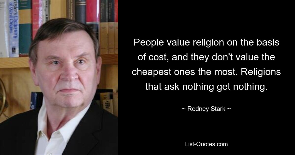 People value religion on the basis of cost, and they don't value the cheapest ones the most. Religions that ask nothing get nothing. — © Rodney Stark