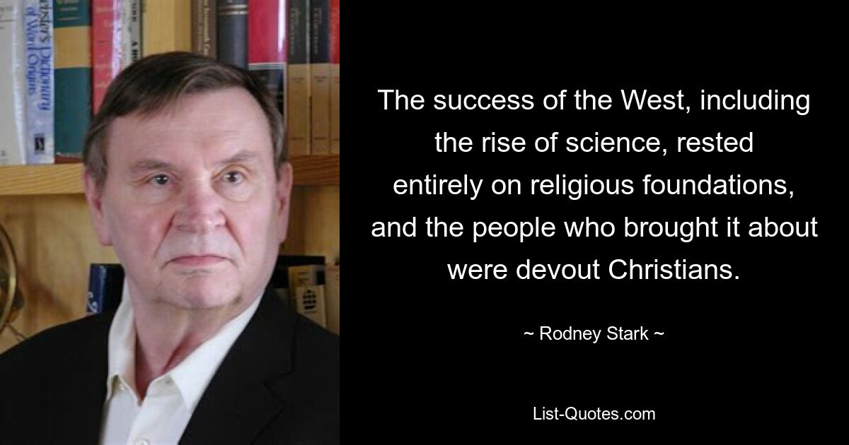 The success of the West, including the rise of science, rested entirely on religious foundations, and the people who brought it about were devout Christians. — © Rodney Stark