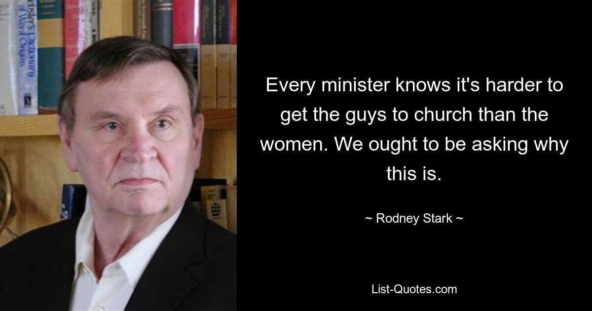 Every minister knows it's harder to get the guys to church than the women. We ought to be asking why this is. — © Rodney Stark