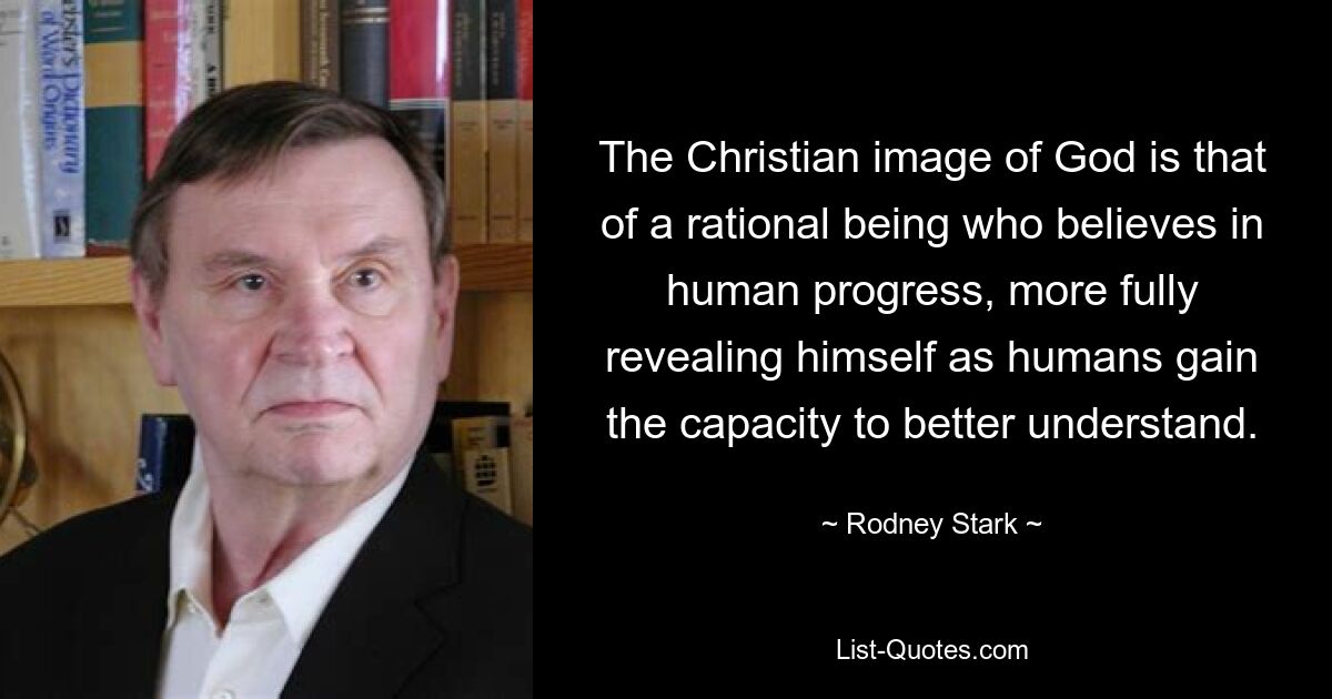 The Christian image of God is that of a rational being who believes in human progress, more fully revealing himself as humans gain the capacity to better understand. — © Rodney Stark