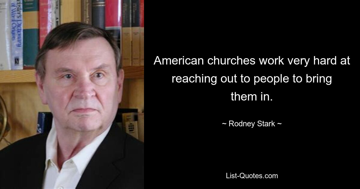 American churches work very hard at reaching out to people to bring them in. — © Rodney Stark