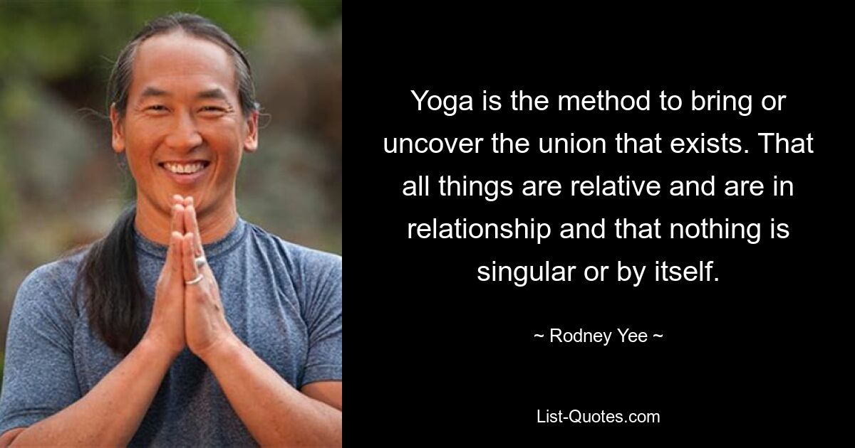 Yoga is the method to bring or uncover the union that exists. That all things are relative and are in relationship and that nothing is singular or by itself. — © Rodney Yee