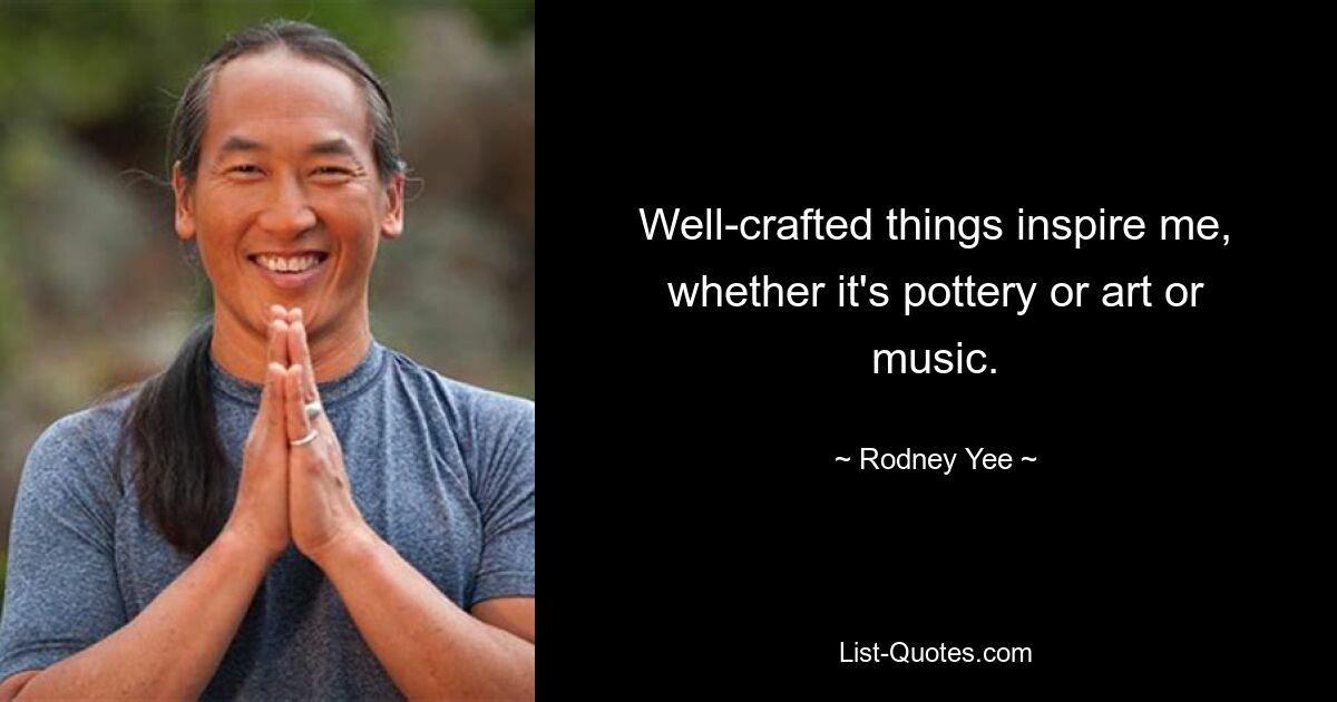 Well-crafted things inspire me, whether it's pottery or art or music. — © Rodney Yee