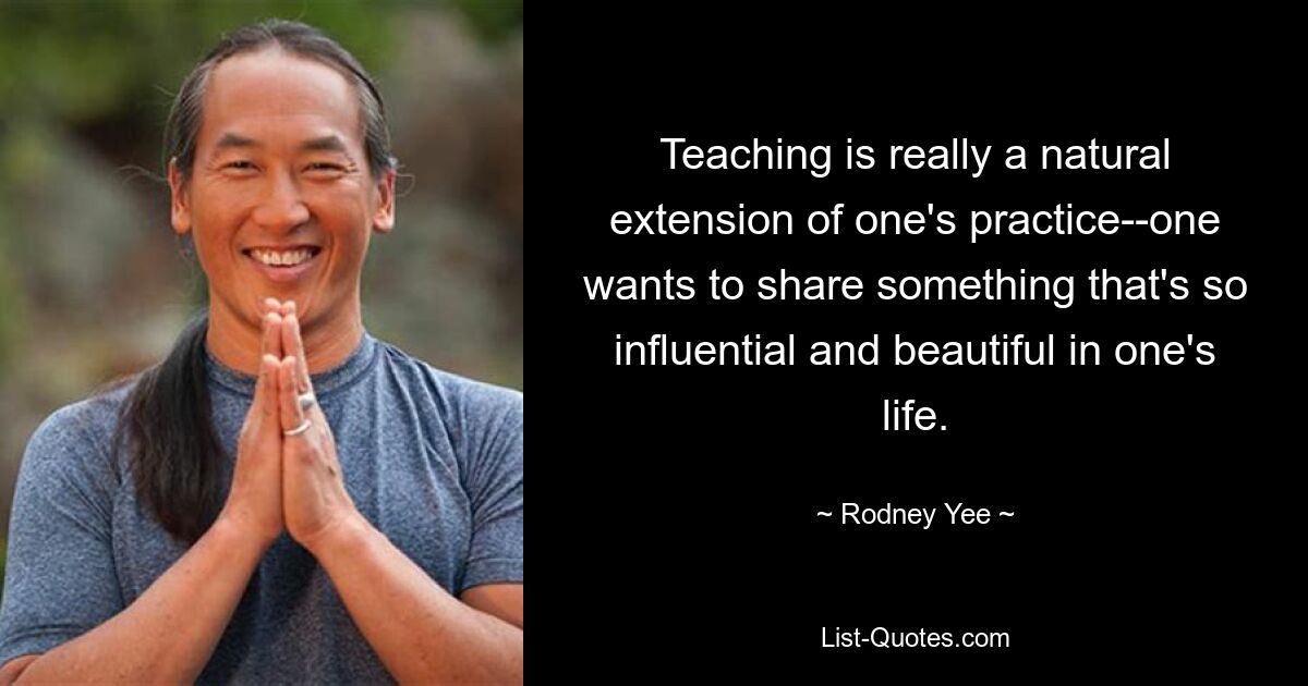 Teaching is really a natural extension of one's practice--one wants to share something that's so influential and beautiful in one's life. — © Rodney Yee