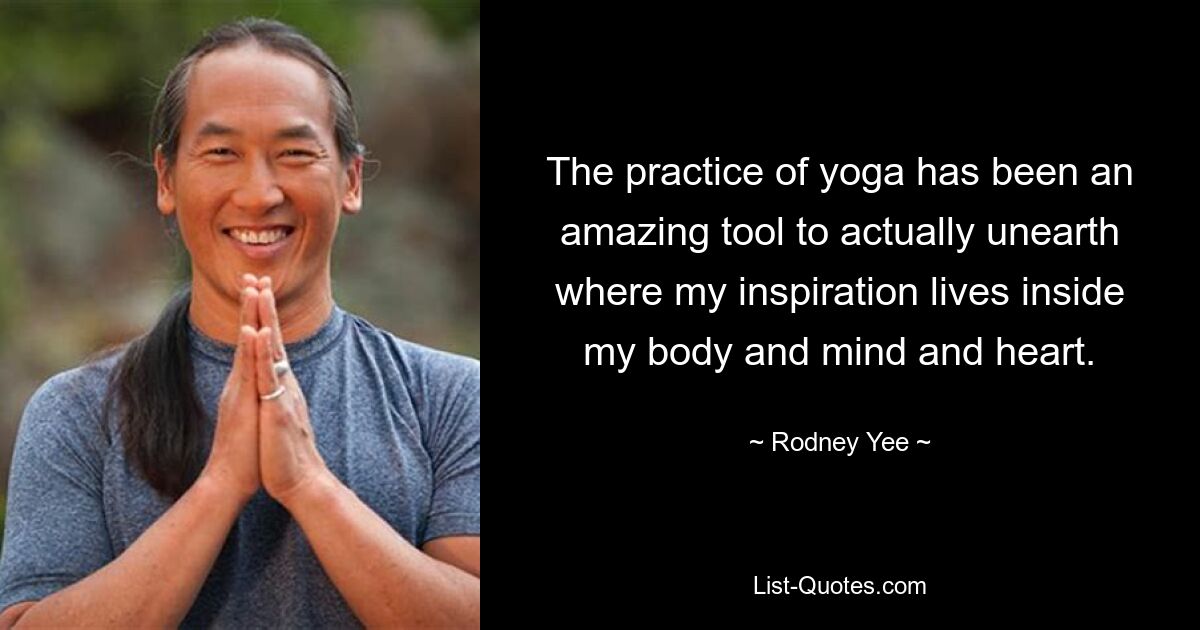 The practice of yoga has been an amazing tool to actually unearth where my inspiration lives inside my body and mind and heart. — © Rodney Yee