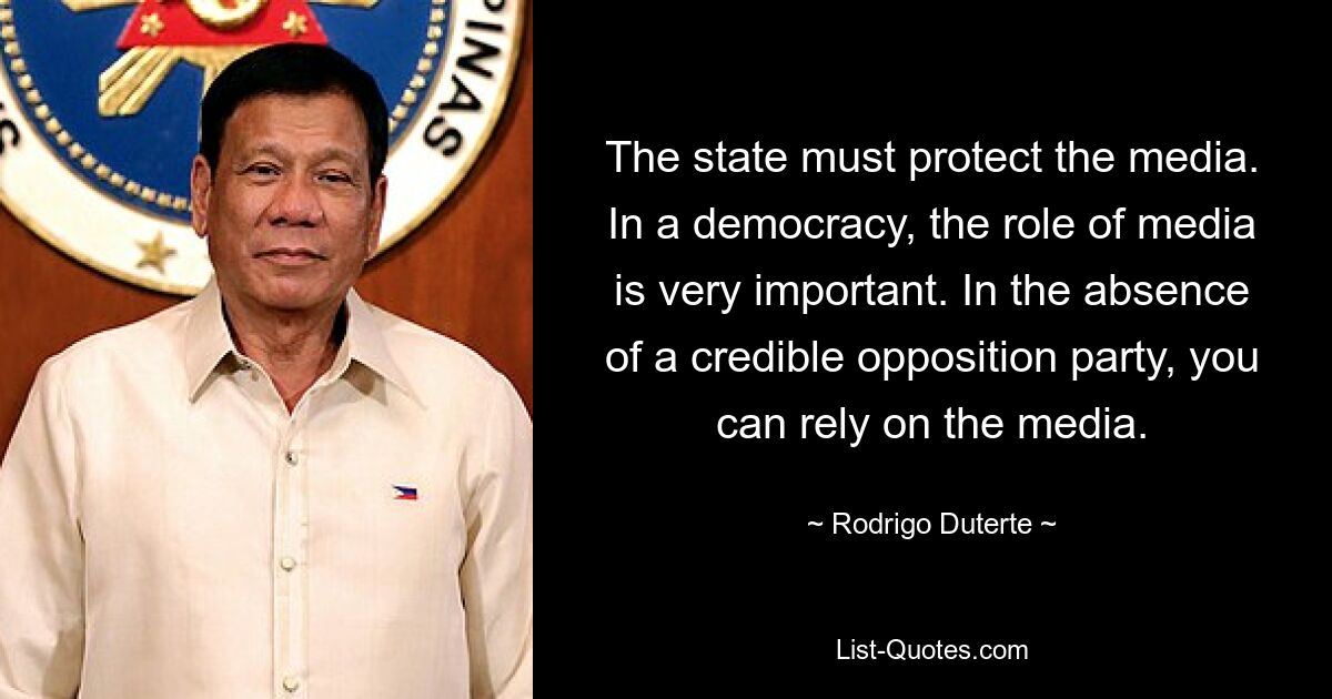 The state must protect the media. In a democracy, the role of media is very important. In the absence of a credible opposition party, you can rely on the media. — © Rodrigo Duterte