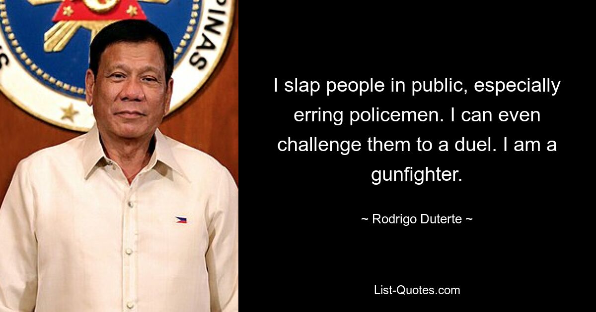 I slap people in public, especially erring policemen. I can even challenge them to a duel. I am a gunfighter. — © Rodrigo Duterte