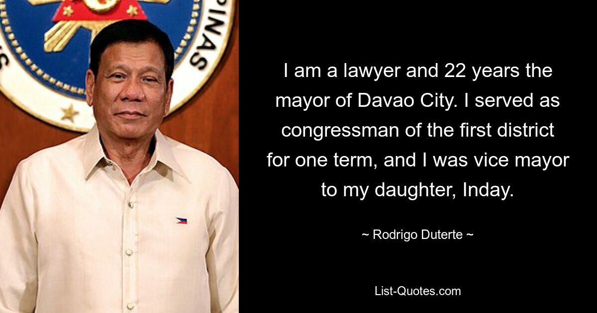 I am a lawyer and 22 years the mayor of Davao City. I served as congressman of the first district for one term, and I was vice mayor to my daughter, Inday. — © Rodrigo Duterte