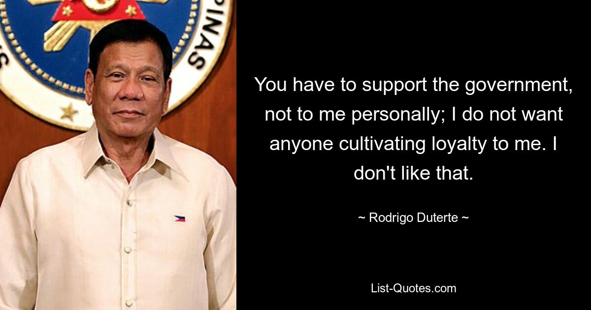 You have to support the government, not to me personally; I do not want anyone cultivating loyalty to me. I don't like that. — © Rodrigo Duterte