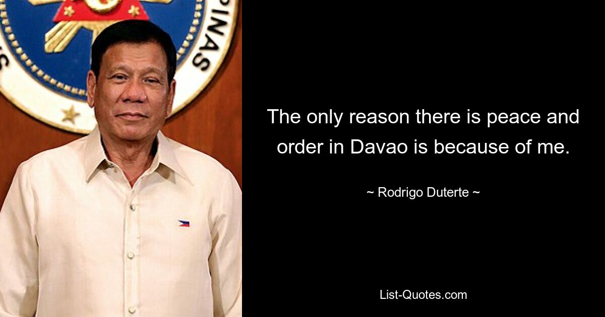 The only reason there is peace and order in Davao is because of me. — © Rodrigo Duterte