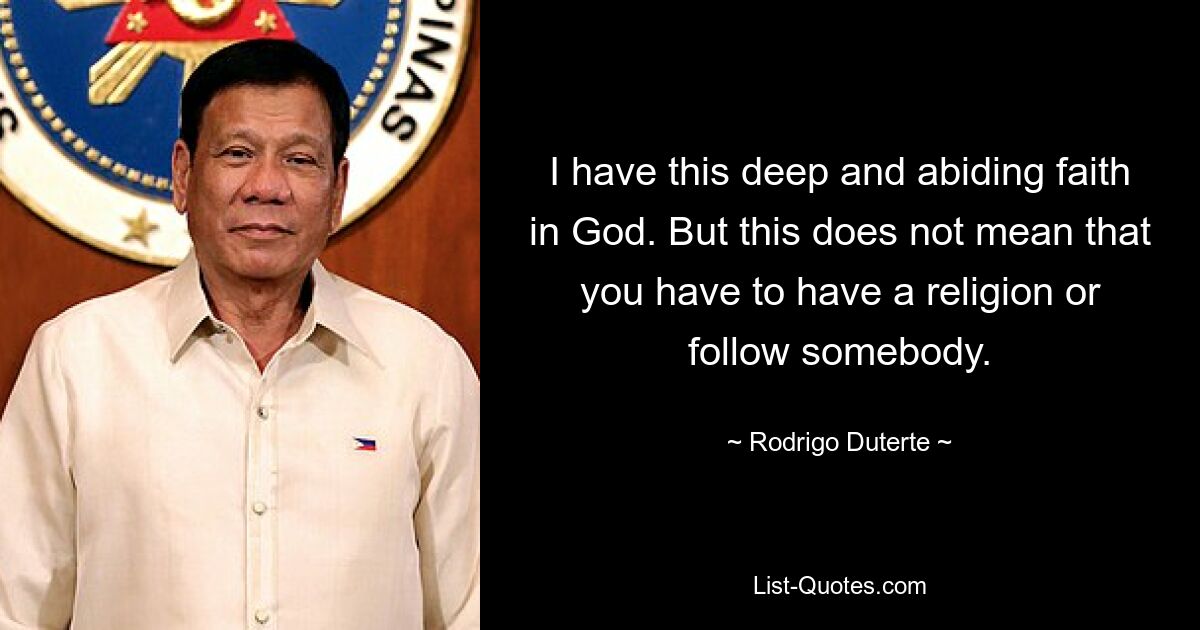 I have this deep and abiding faith in God. But this does not mean that you have to have a religion or follow somebody. — © Rodrigo Duterte