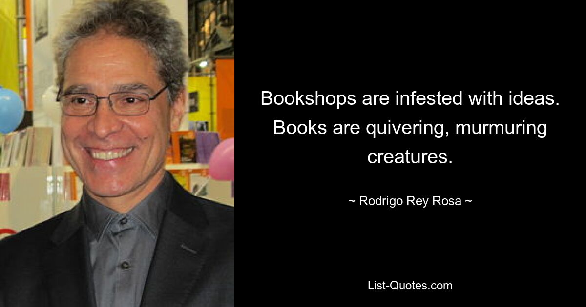 Bookshops are infested with ideas. Books are quivering, murmuring creatures. — © Rodrigo Rey Rosa