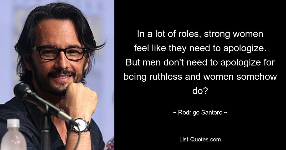 In a lot of roles, strong women feel like they need to apologize. But men don't need to apologize for being ruthless and women somehow do? — © Rodrigo Santoro