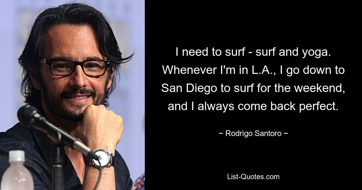 I need to surf - surf and yoga. Whenever I'm in L.A., I go down to San Diego to surf for the weekend, and I always come back perfect. — © Rodrigo Santoro