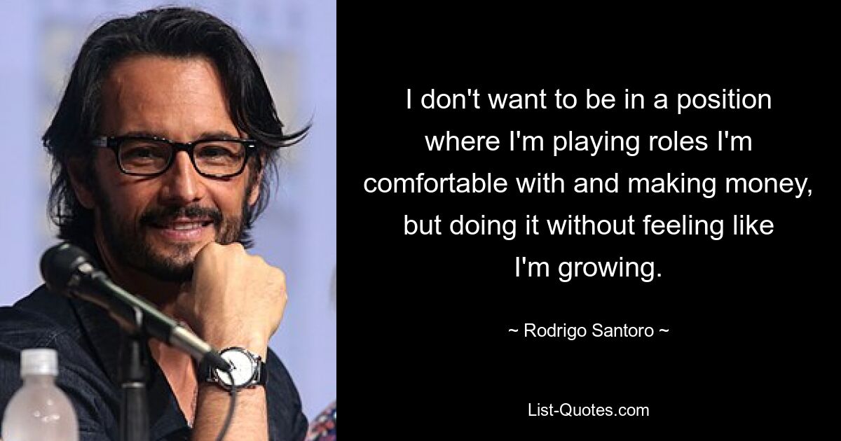 I don't want to be in a position where I'm playing roles I'm comfortable with and making money, but doing it without feeling like I'm growing. — © Rodrigo Santoro