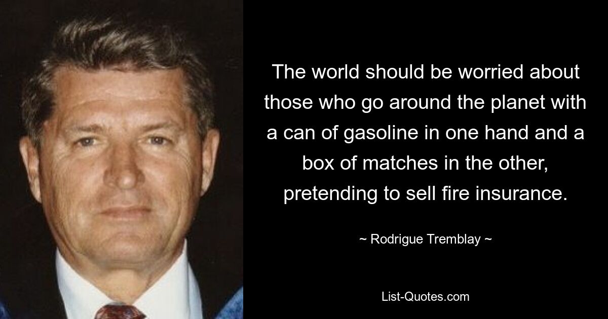 The world should be worried about those who go around the planet with a can of gasoline in one hand and a box of matches in the other, pretending to sell fire insurance. — © Rodrigue Tremblay