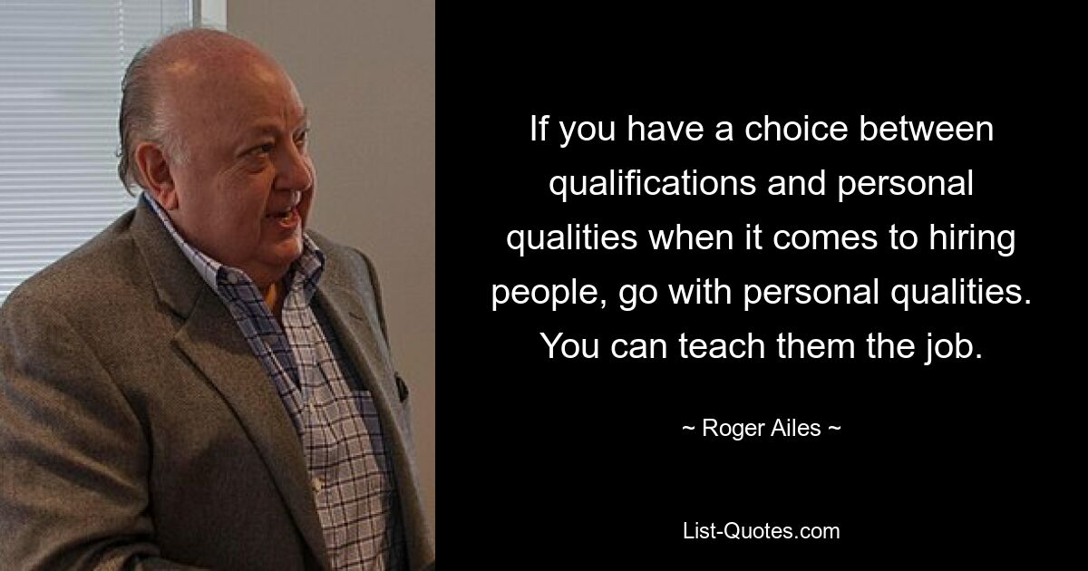 If you have a choice between qualifications and personal qualities when it comes to hiring people, go with personal qualities. You can teach them the job. — © Roger Ailes