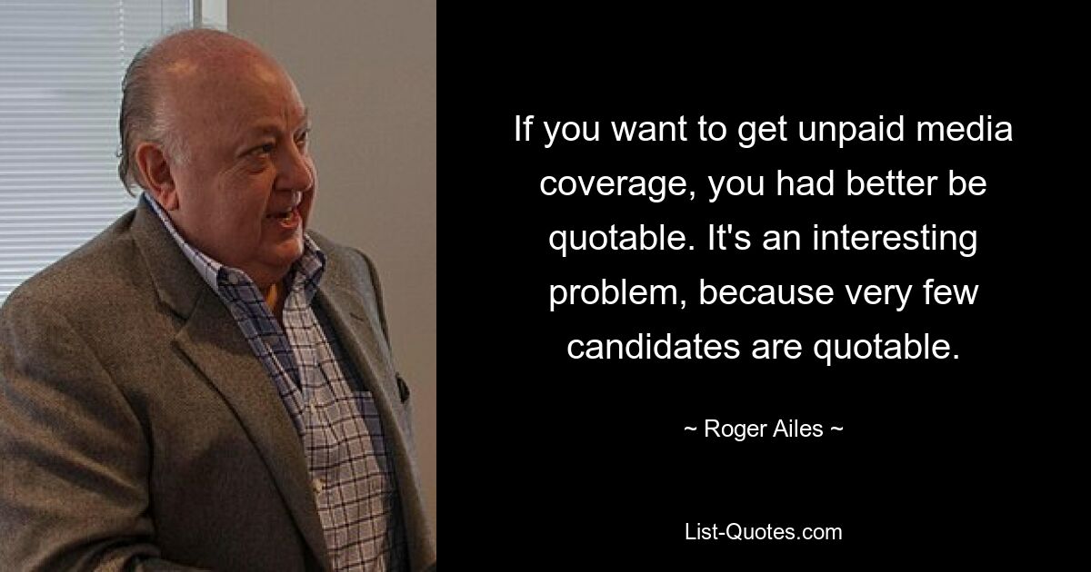 If you want to get unpaid media coverage, you had better be quotable. It's an interesting problem, because very few candidates are quotable. — © Roger Ailes