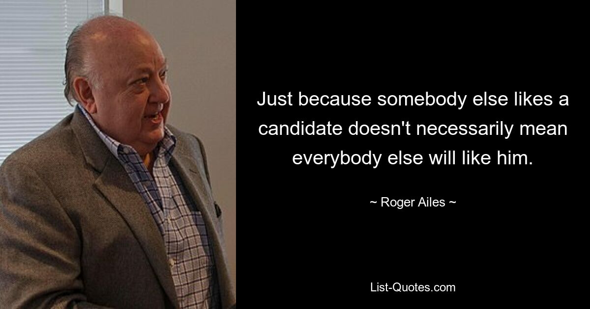 Just because somebody else likes a candidate doesn't necessarily mean everybody else will like him. — © Roger Ailes