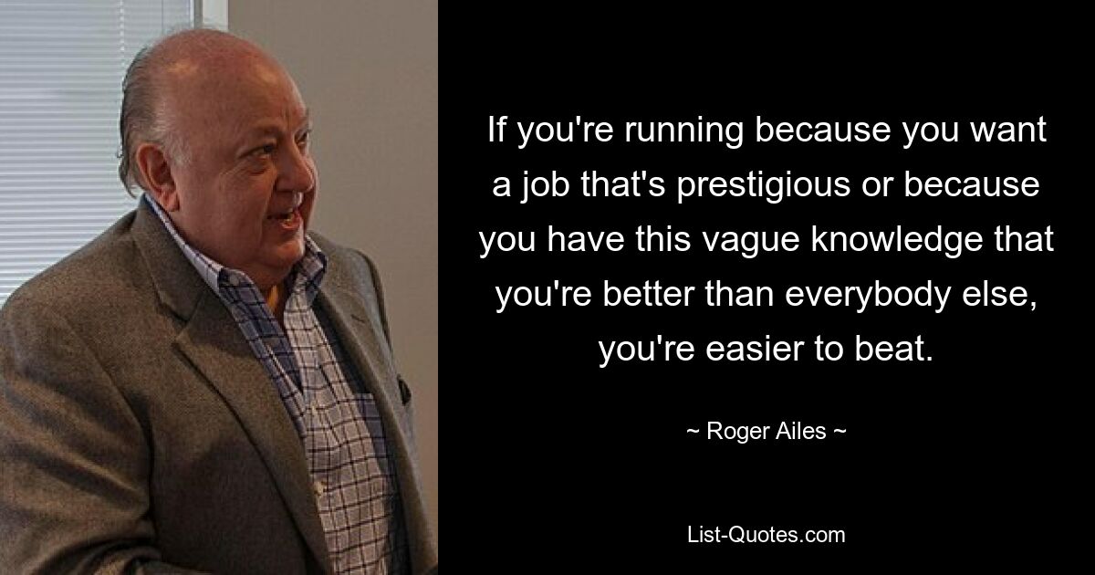 If you're running because you want a job that's prestigious or because you have this vague knowledge that you're better than everybody else, you're easier to beat. — © Roger Ailes