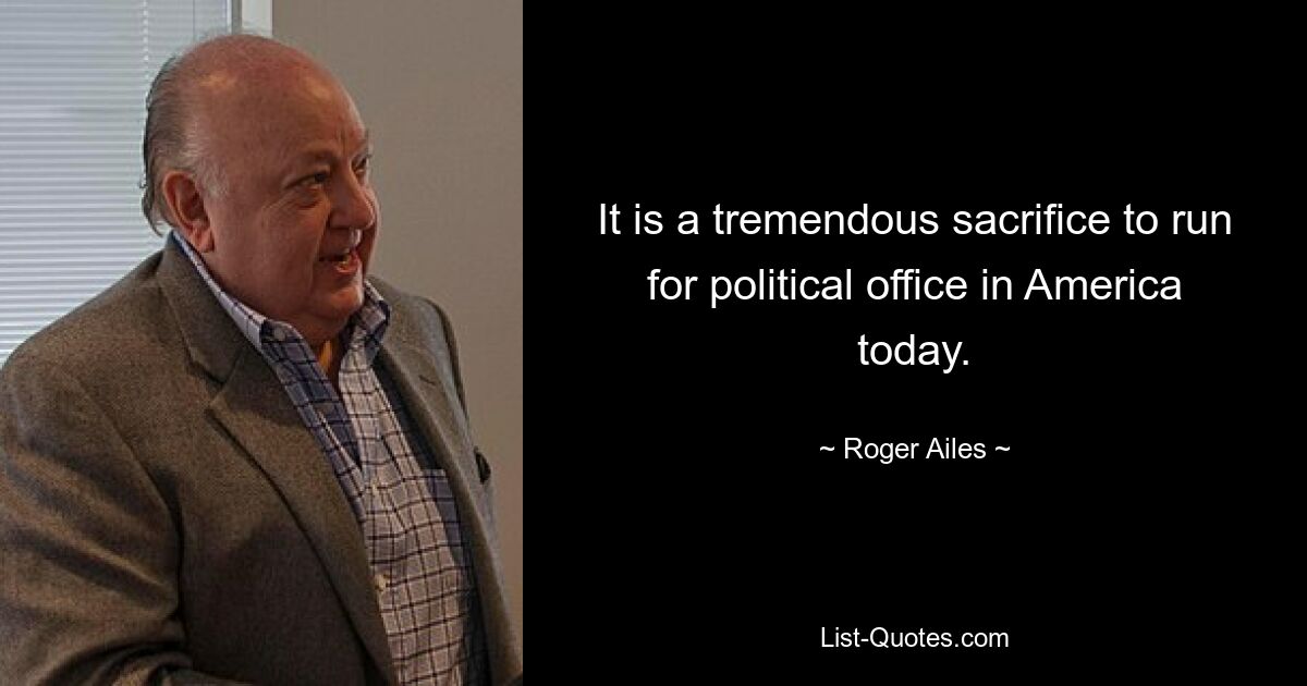 It is a tremendous sacrifice to run for political office in America today. — © Roger Ailes