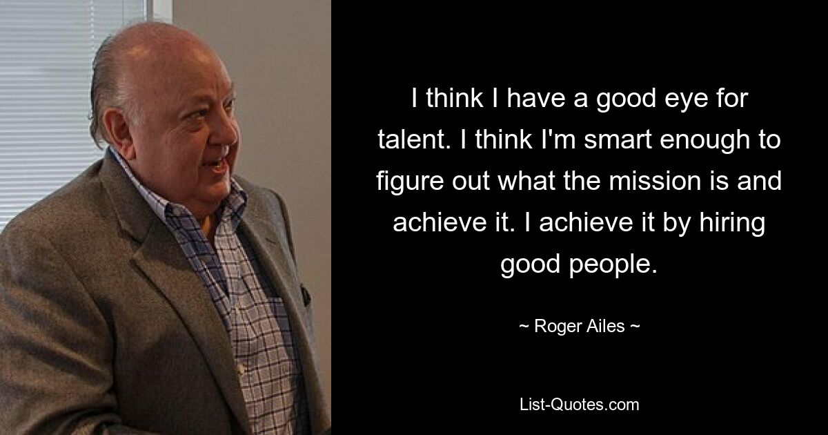 I think I have a good eye for talent. I think I'm smart enough to figure out what the mission is and achieve it. I achieve it by hiring good people. — © Roger Ailes