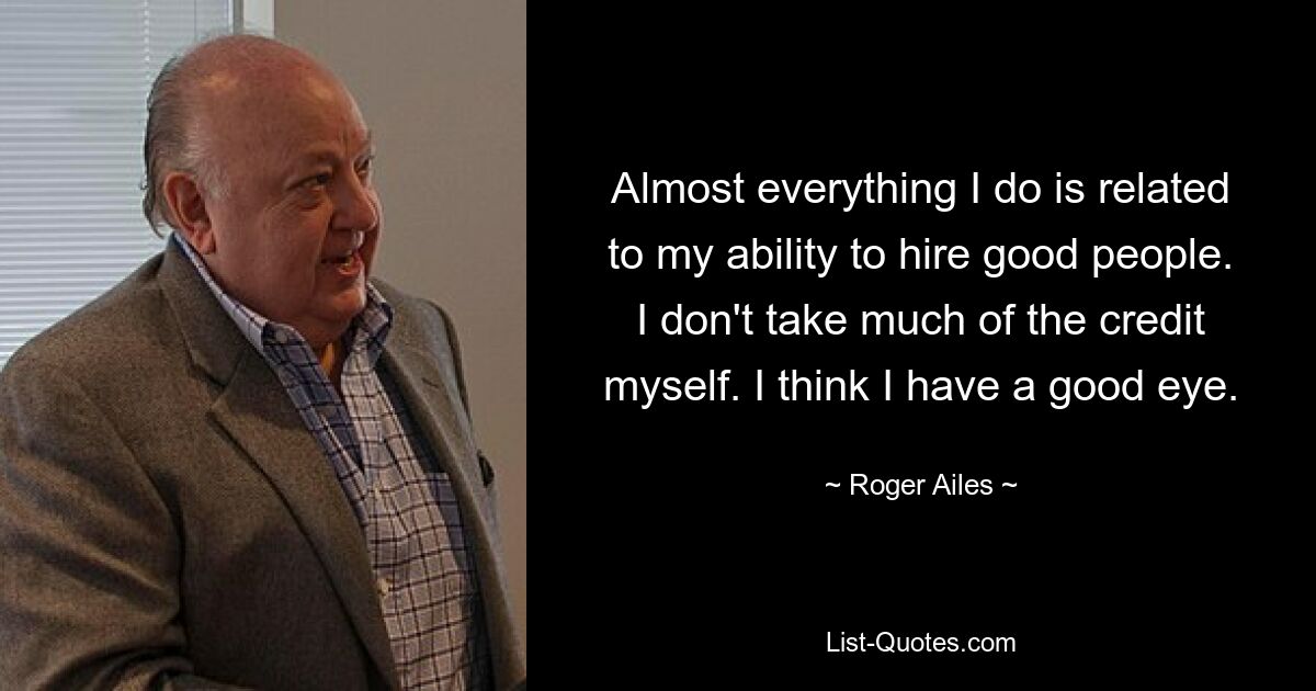 Almost everything I do is related to my ability to hire good people. I don't take much of the credit myself. I think I have a good eye. — © Roger Ailes