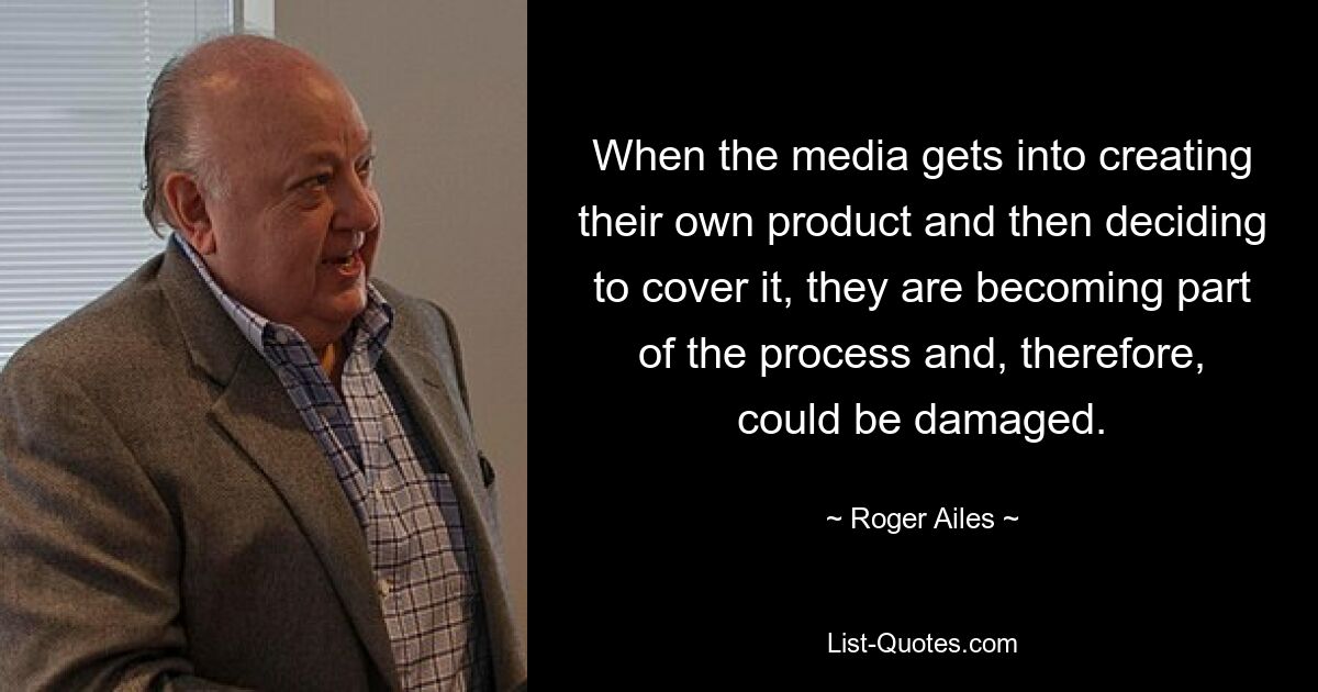 When the media gets into creating their own product and then deciding to cover it, they are becoming part of the process and, therefore, could be damaged. — © Roger Ailes