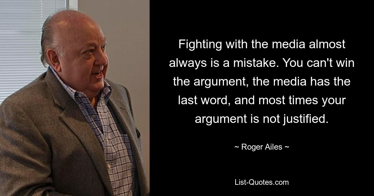 Fighting with the media almost always is a mistake. You can't win the argument, the media has the last word, and most times your argument is not justified. — © Roger Ailes