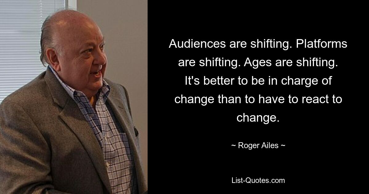 Audiences are shifting. Platforms are shifting. Ages are shifting. It's better to be in charge of change than to have to react to change. — © Roger Ailes