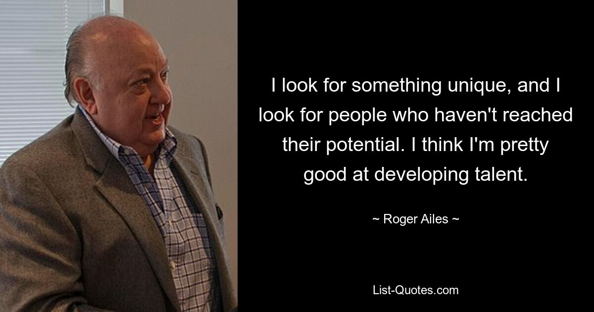 I look for something unique, and I look for people who haven't reached their potential. I think I'm pretty good at developing talent. — © Roger Ailes