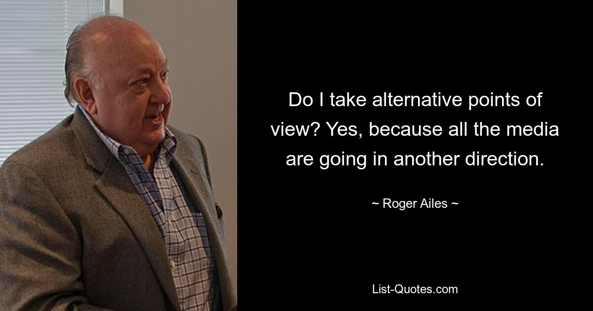 Do I take alternative points of view? Yes, because all the media are going in another direction. — © Roger Ailes