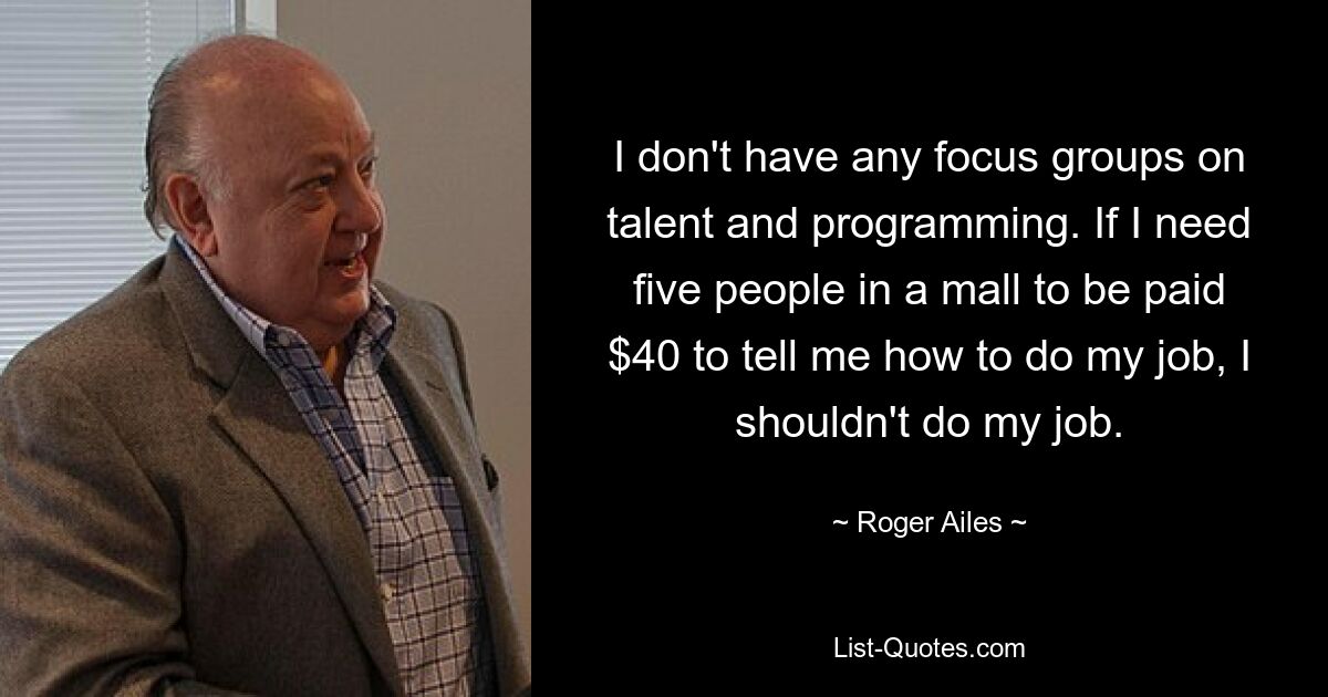 I don't have any focus groups on talent and programming. If I need five people in a mall to be paid $40 to tell me how to do my job, I shouldn't do my job. — © Roger Ailes