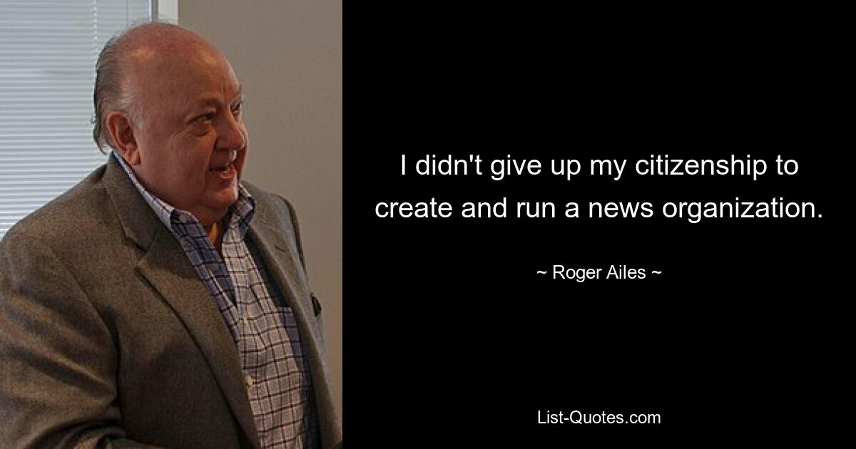 I didn't give up my citizenship to create and run a news organization. — © Roger Ailes