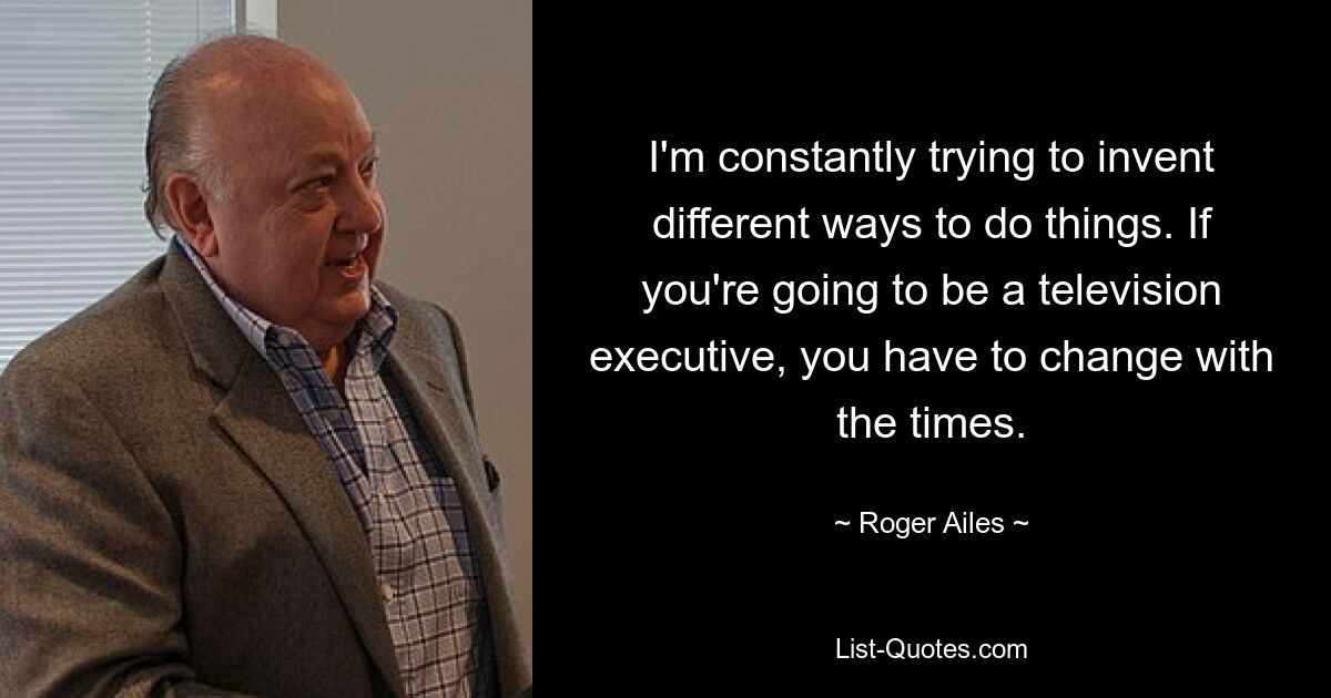 I'm constantly trying to invent different ways to do things. If you're going to be a television executive, you have to change with the times. — © Roger Ailes