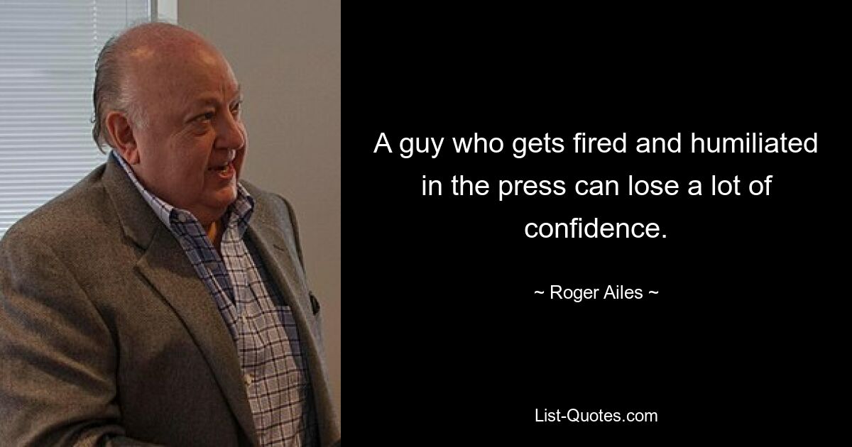 A guy who gets fired and humiliated in the press can lose a lot of confidence. — © Roger Ailes