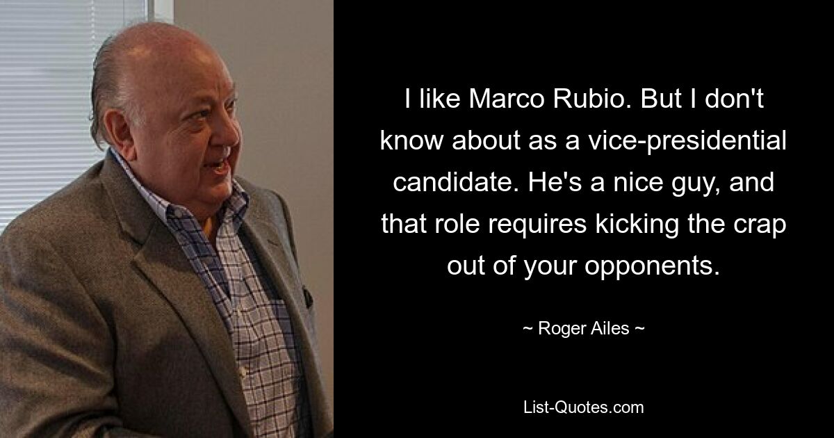 I like Marco Rubio. But I don't know about as a vice-presidential candidate. He's a nice guy, and that role requires kicking the crap out of your opponents. — © Roger Ailes