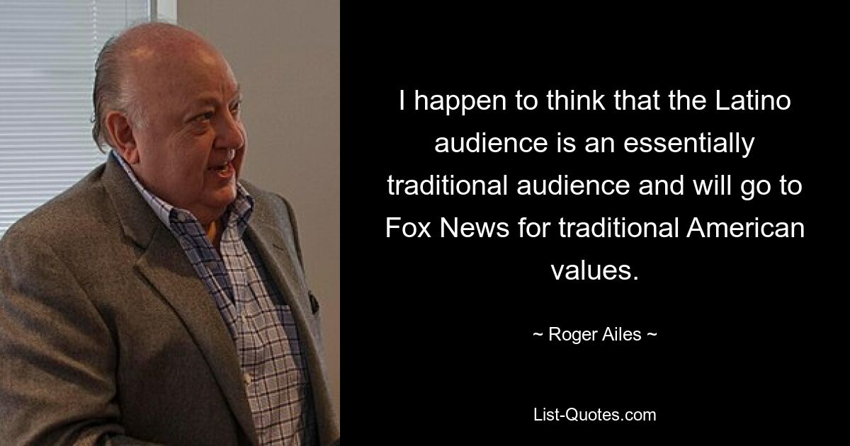 I happen to think that the Latino audience is an essentially traditional audience and will go to Fox News for traditional American values. — © Roger Ailes