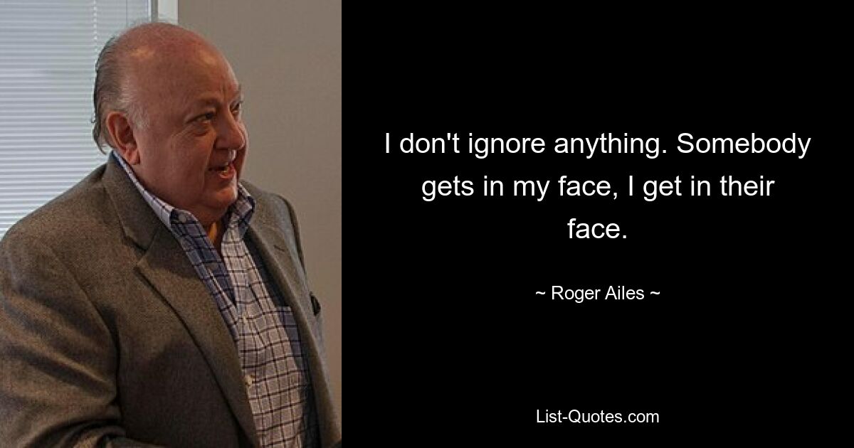 I don't ignore anything. Somebody gets in my face, I get in their face. — © Roger Ailes