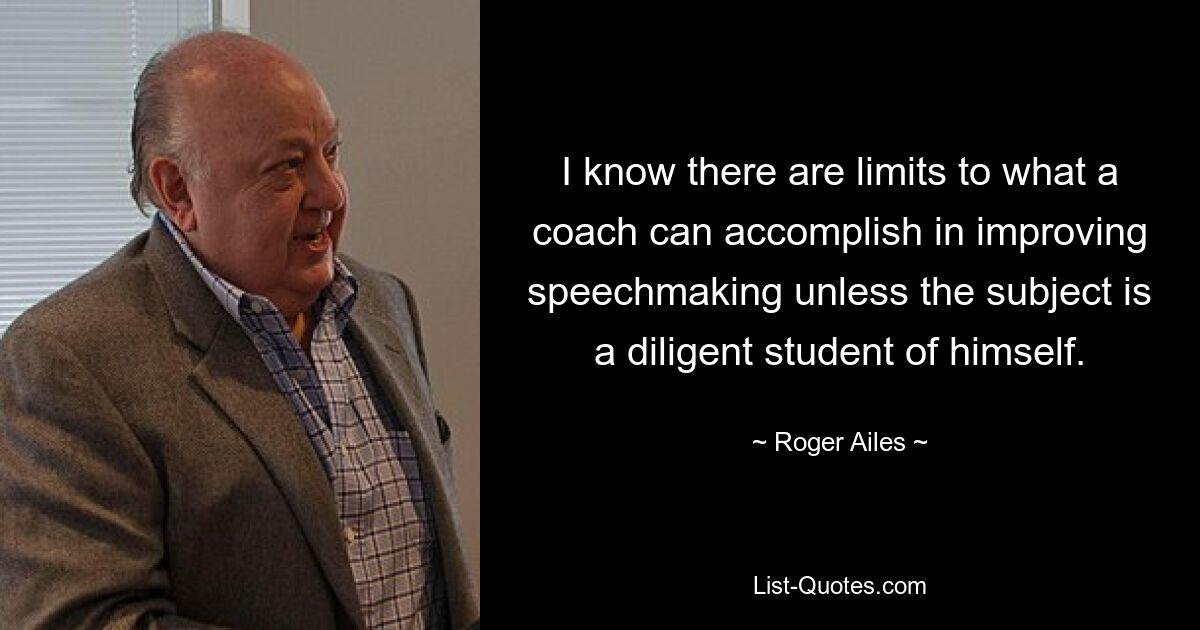 I know there are limits to what a coach can accomplish in improving speechmaking unless the subject is a diligent student of himself. — © Roger Ailes