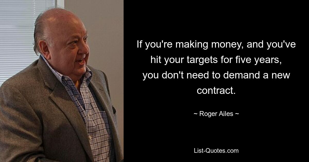 If you're making money, and you've hit your targets for five years, you don't need to demand a new contract. — © Roger Ailes