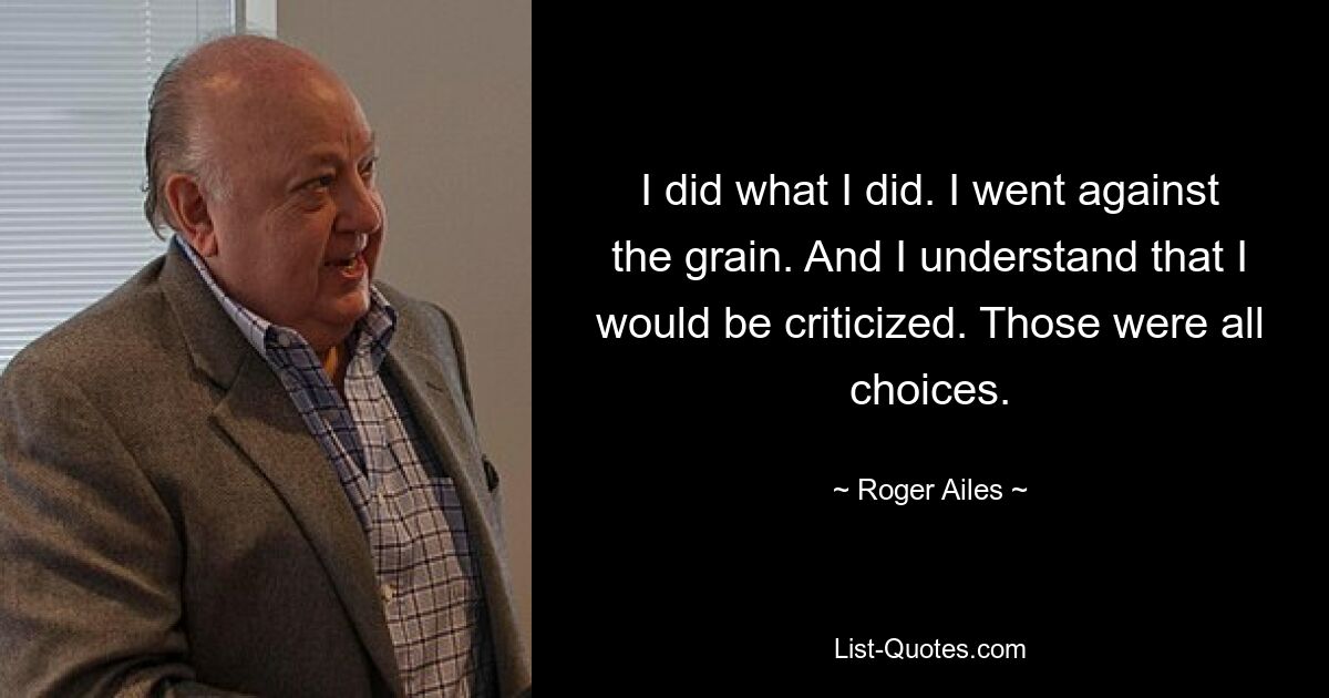 I did what I did. I went against the grain. And I understand that I would be criticized. Those were all choices. — © Roger Ailes