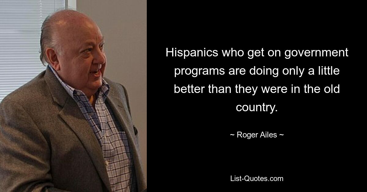 Hispanics who get on government programs are doing only a little better than they were in the old country. — © Roger Ailes